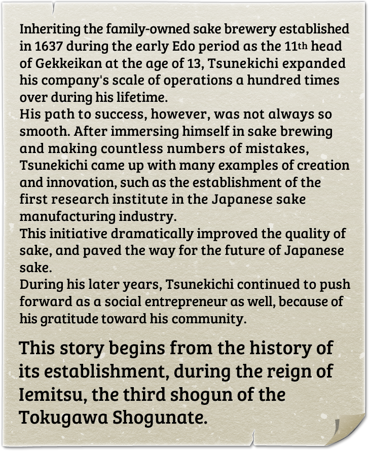 Inheriting the family-owned sake brewery established in 1637 during the early Edo period as the 11th head of Gekkeikan at the age of 13, Tsunekichi expanded his company's scale of operations a hundred times over during his lifetime. His path to success, however, was not always so smooth. After immersing himself in sake brewing and making countless numbers of mistakes, Tsunekichi came up with many examples of creation and innovation, such as the establishment of the first research institute in the Japanese sake manufacturing industry. This initiative dramatically improved the quality of sake, and paved the way for the future of Japanese sake. During his later years, Tsunekichi continued to push forward as a social entrepreneur as well, because of his gratitude toward his community. This story begins from the history of its establishment, during the reign of Iemitsu, the third shogun of the Tokugawa Shogunate.