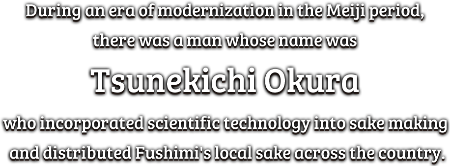 During an era of modernization in the Meiji period, there was a man whose name was Tsunekichi Okura who incorporated scientific technology into sake making and distributed Fushimi's local sake across the country.